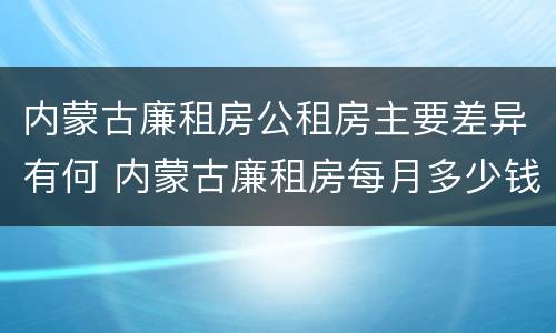 内蒙古廉租房公租房主要差异有何 内蒙古廉租房每月多少钱