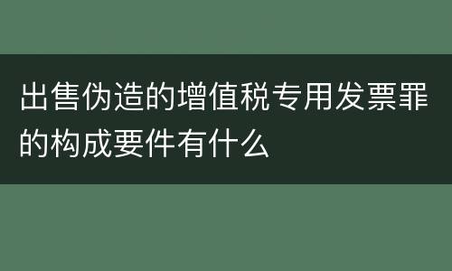 出售伪造的增值税专用发票罪的构成要件有什么