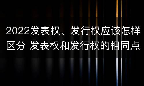 2022发表权、发行权应该怎样区分 发表权和发行权的相同点