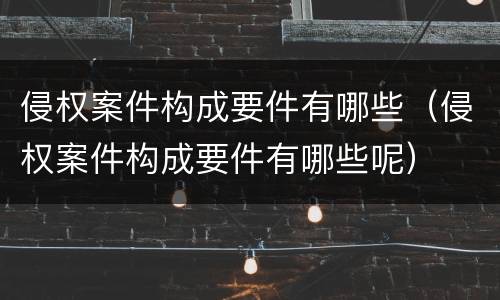侵权案件构成要件有哪些（侵权案件构成要件有哪些呢）
