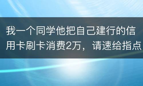 我一个同学他把自己建行的信用卡刷卡消费2万,请速给指点,谢谢