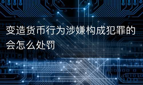 变造货币行为涉嫌构成犯罪的会怎么处罚
