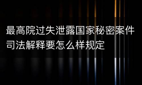 最高院过失泄露国家秘密案件司法解释要怎么样规定