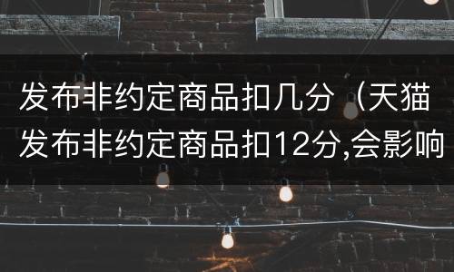 发布非约定商品扣几分（天猫发布非约定商品扣12分,会影响搜索吗）