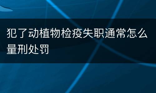 犯了动植物检疫失职通常怎么量刑处罚