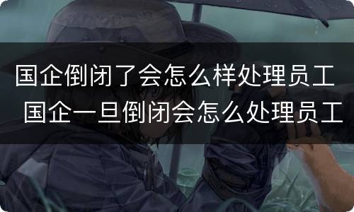 国企倒闭了会怎么样处理员工 国企一旦倒闭会怎么处理员工