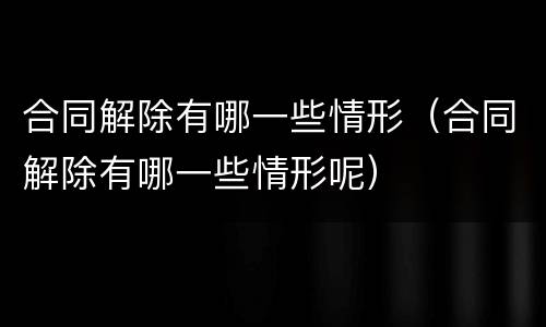 合同解除有哪一些情形（合同解除有哪一些情形呢）