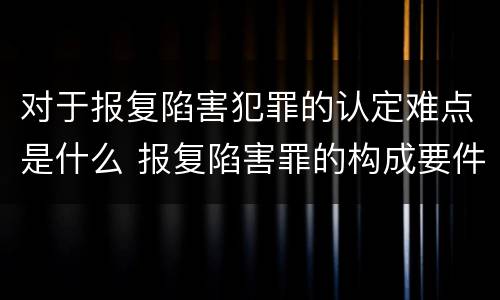 对于报复陷害犯罪的认定难点是什么 报复陷害罪的构成要件
