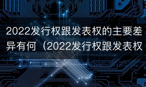 2022发行权跟发表权的主要差异有何（2022发行权跟发表权的主要差异有何区别）