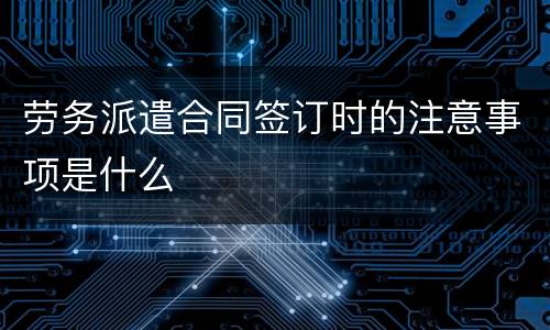 劳务派遣合同签订时的注意事项是什么