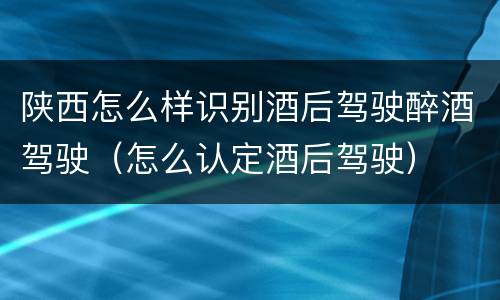 陕西怎么样识别酒后驾驶醉酒驾驶（怎么认定酒后驾驶）
