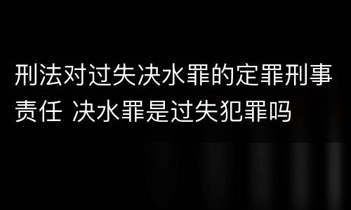 刑法对过失决水罪的定罪刑事责任 决水罪是过失犯罪吗