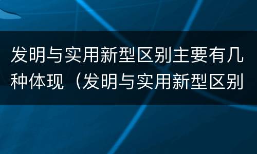 发明与实用新型区别主要有几种体现（发明与实用新型区别主要有几种体现方法）