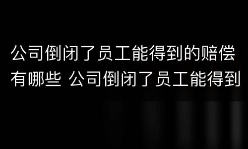 公司倒闭了员工能得到的赔偿有哪些 公司倒闭了员工能得到的赔偿有哪些呢
