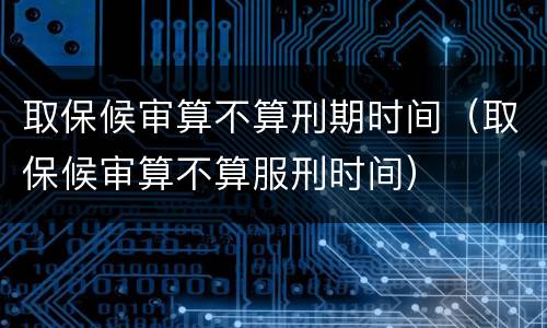 取保候审算不算刑期时间（取保候审算不算服刑时间）