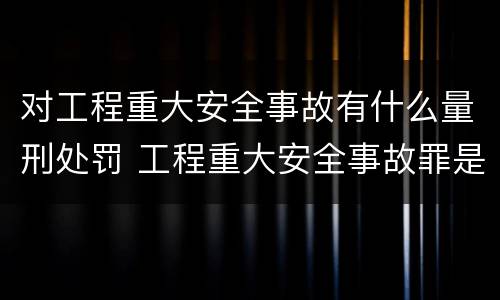 对工程重大安全事故有什么量刑处罚 工程重大安全事故罪是单位犯罪吗