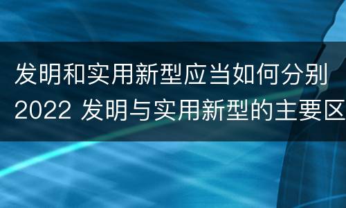 发明和实用新型应当如何分别2022 发明与实用新型的主要区别
