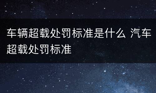 车辆超载处罚标准是什么 汽车超载处罚标准