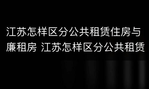 江苏怎样区分公共租赁住房与廉租房 江苏怎样区分公共租赁住房与廉租房的区别