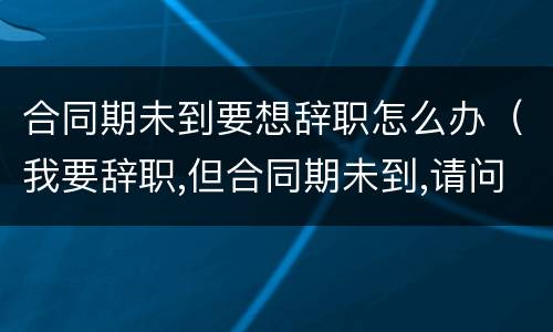 合同期未到要想辞职怎么办（我要辞职,但合同期未到,请问怎办?）