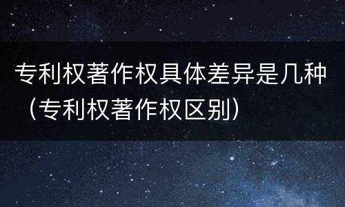 专利权著作权具体差异是几种（专利权著作权区别）