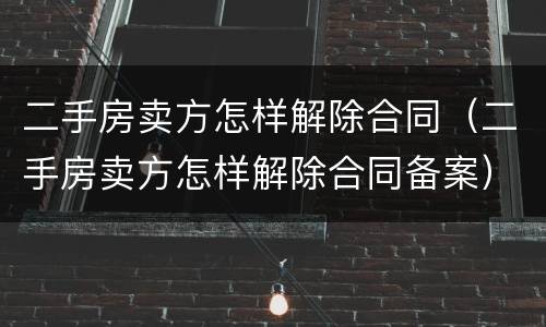 二手房卖方怎样解除合同（二手房卖方怎样解除合同备案）