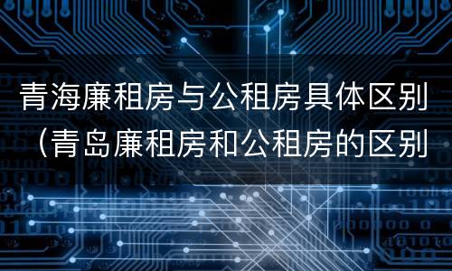 青海廉租房与公租房具体区别（青岛廉租房和公租房的区别）