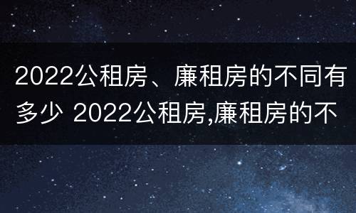 2022公租房、廉租房的不同有多少 2022公租房,廉租房的不同有多少种