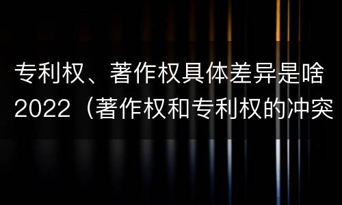 专利权、著作权具体差异是啥2022（著作权和专利权的冲突）