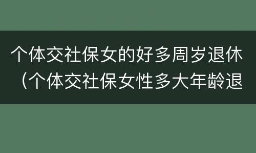 个体交社保女的好多周岁退休（个体交社保女性多大年龄退休）