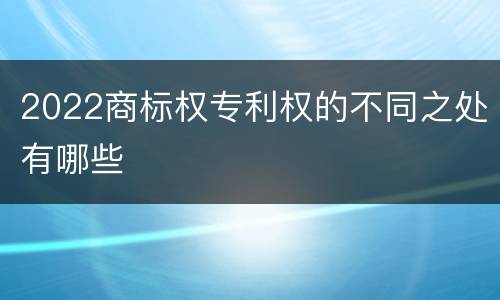 2022商标权专利权的不同之处有哪些