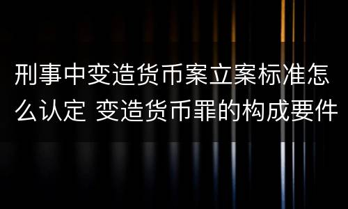 刑事中变造货币案立案标准怎么认定 变造货币罪的构成要件