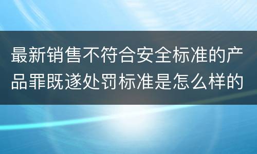 最新销售不符合安全标准的产品罪既遂处罚标准是怎么样的