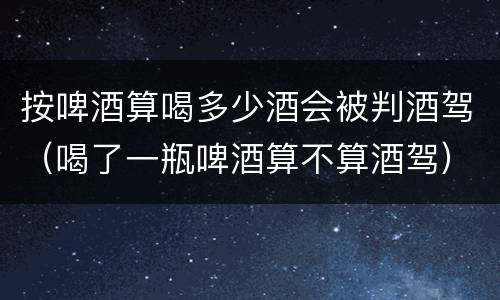 按啤酒算喝多少酒会被判酒驾（喝了一瓶啤酒算不算酒驾）