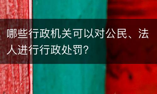 哪些行政机关可以对公民、法人进行行政处罚？