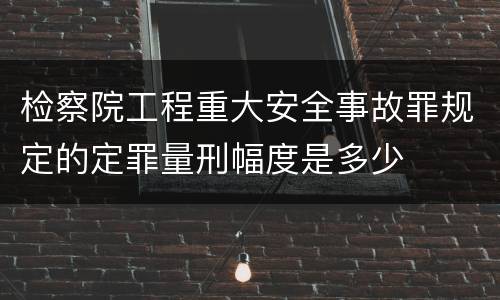 检察院工程重大安全事故罪规定的定罪量刑幅度是多少