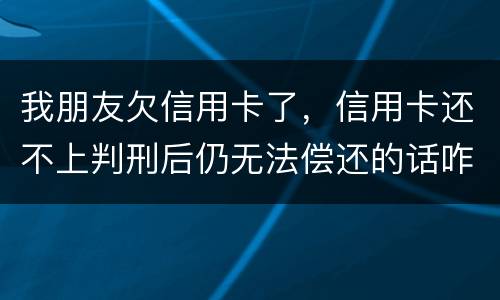 我朋友欠信用卡了，信用卡还不上判刑后仍无法偿还的话咋办呢
