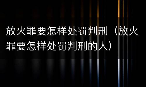 放火罪要怎样处罚判刑（放火罪要怎样处罚判刑的人）