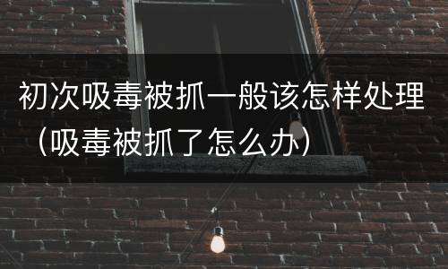 初次吸毒被抓一般该怎样处理（吸毒被抓了怎么办）