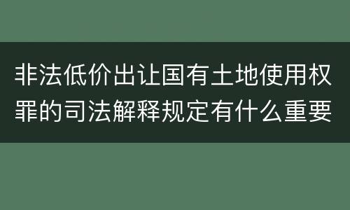 非法低价出让国有土地使用权罪的司法解释规定有什么重要内容