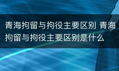 青海拘留与拘役主要区别 青海拘留与拘役主要区别是什么