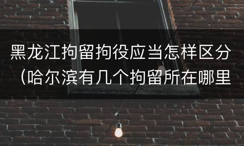 黑龙江拘留拘役应当怎样区分（哈尔滨有几个拘留所在哪里）