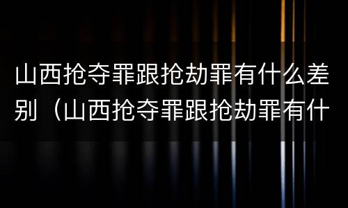 山西抢夺罪跟抢劫罪有什么差别（山西抢夺罪跟抢劫罪有什么差别吗）