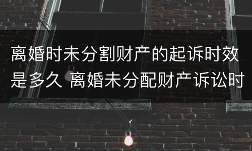 离婚时未分割财产的起诉时效是多久 离婚未分配财产诉讼时效为几年