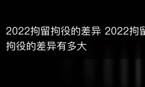 2022拘留拘役的差异 2022拘留拘役的差异有多大