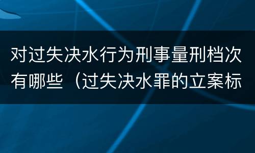 对过失决水行为刑事量刑档次有哪些（过失决水罪的立案标准）