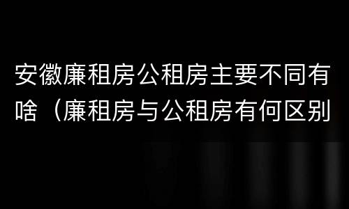 安徽廉租房公租房主要不同有啥（廉租房与公租房有何区别）