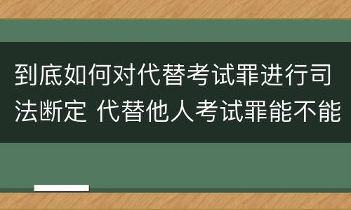 到底如何对代替考试罪进行司法断定 代替他人考试罪能不能不起诉