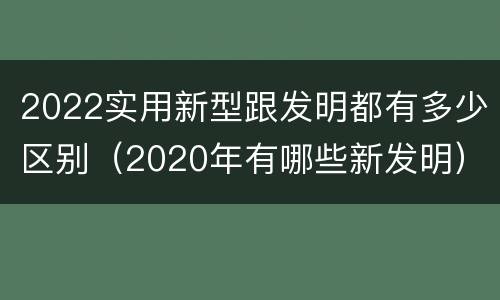 2022实用新型跟发明都有多少区别（2020年有哪些新发明）