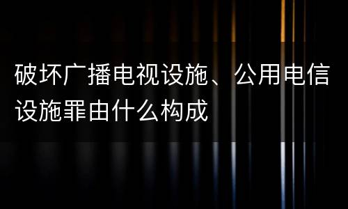 破坏广播电视设施、公用电信设施罪由什么构成